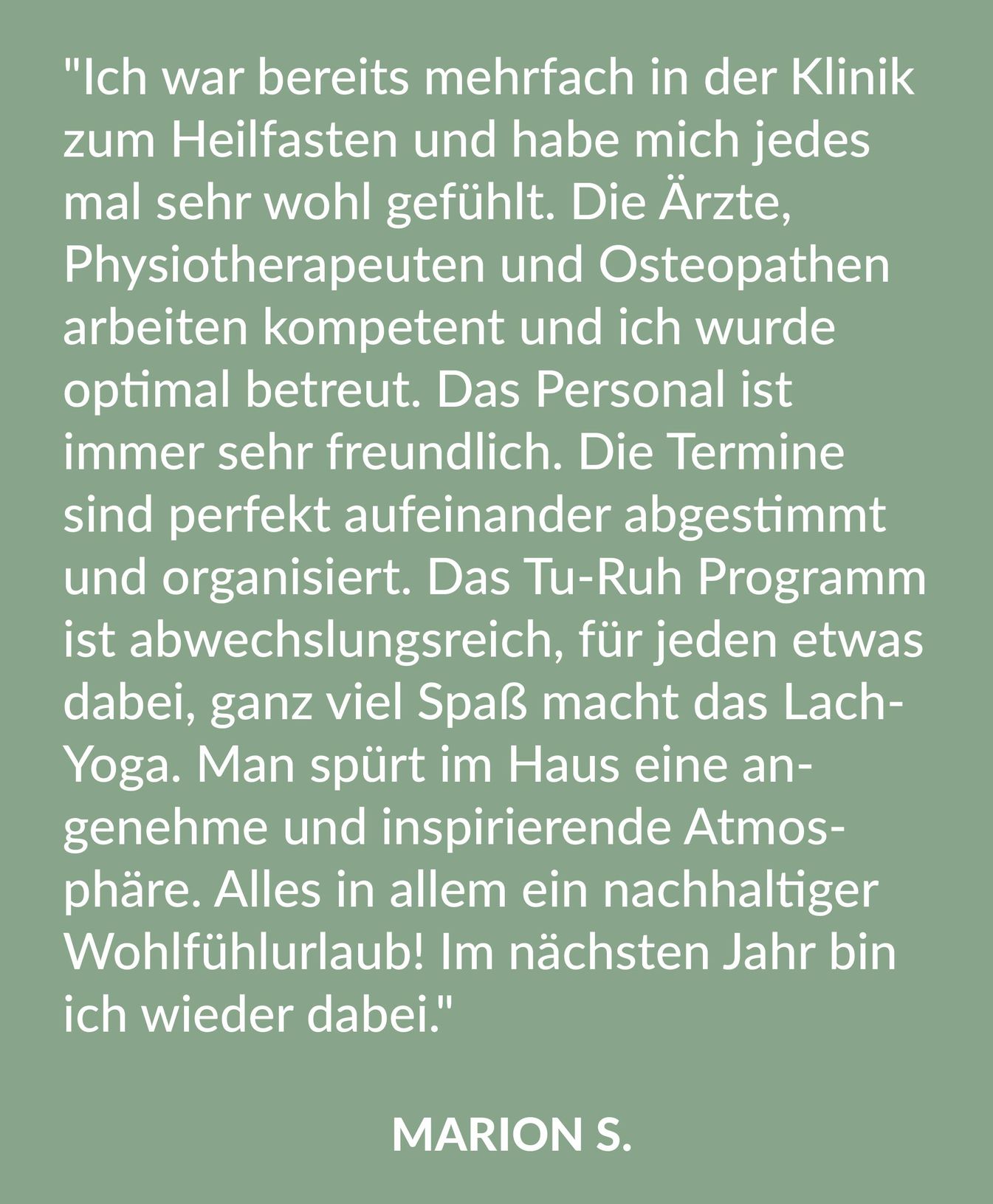 Kundenrezension über die Malteser Klinik von Weckbecker von Marion S.: "Ich war bereits mehrfach in der Klinik zum Heilfasten und habe mich jedesmal sehr wohl gefühlt. Die Ärzte, Physiotherapeuten und Osteopathen arbeiten kompetent und ich wurde optimal betreut. Das Personal ist immer sehr freundlich. Die Termine sind perfekt aufeinander abgestimmt und organisiert. Das Tu-Ruh-Programm ist abwechslungsreich, für jeden etwas dabei, ganz viel Spaß macht das Lach-Yoga. Man spürt im Haus eine angenehme und inspirierende Atmosphäre. Alles in allem ein nachhaltiger Wohlfühlurlaub! Im nächsten Jahr bin ich wieder dabei."