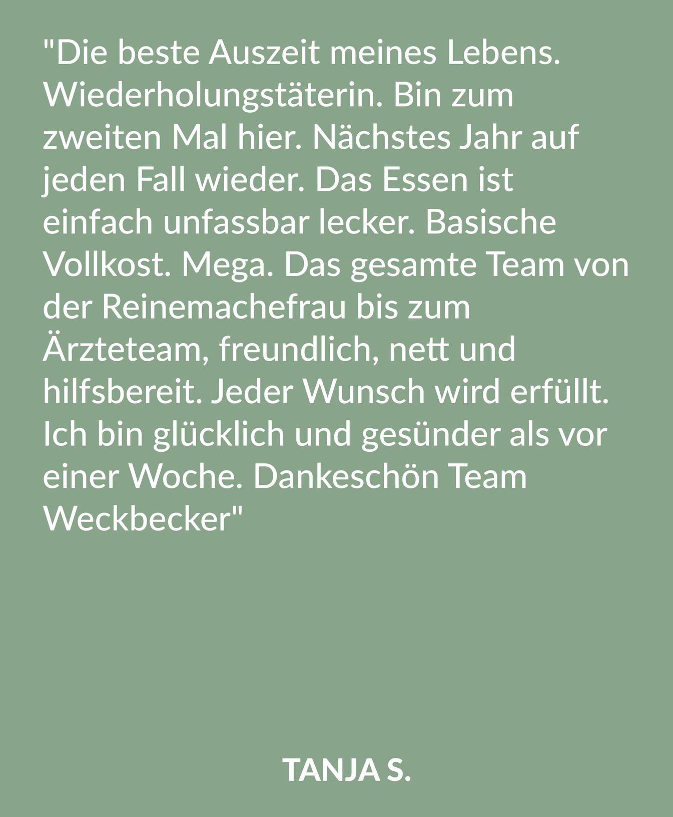 Kundenrezension über die Malteser Klink von Weckbecker von Tanja S.: "Die beste Auszeit meines Lebens. Wiederholungstäterin. Bin zum zweiten Mal hier. Nächstes Jahr auf jeden Fall wieder. Das Essen ist einfach unfassbar lecker. Basische Vollkost. Mega. Das gesamte Team von der Reinemachefrau bis zum Ärzteteam, freundlich, nett und hilfsbereit. Jeder Wunsch wird erfüllt. Ich bin glücklich und gesünder als vor einer Woche. Dankeschön Team Weckbecker"
