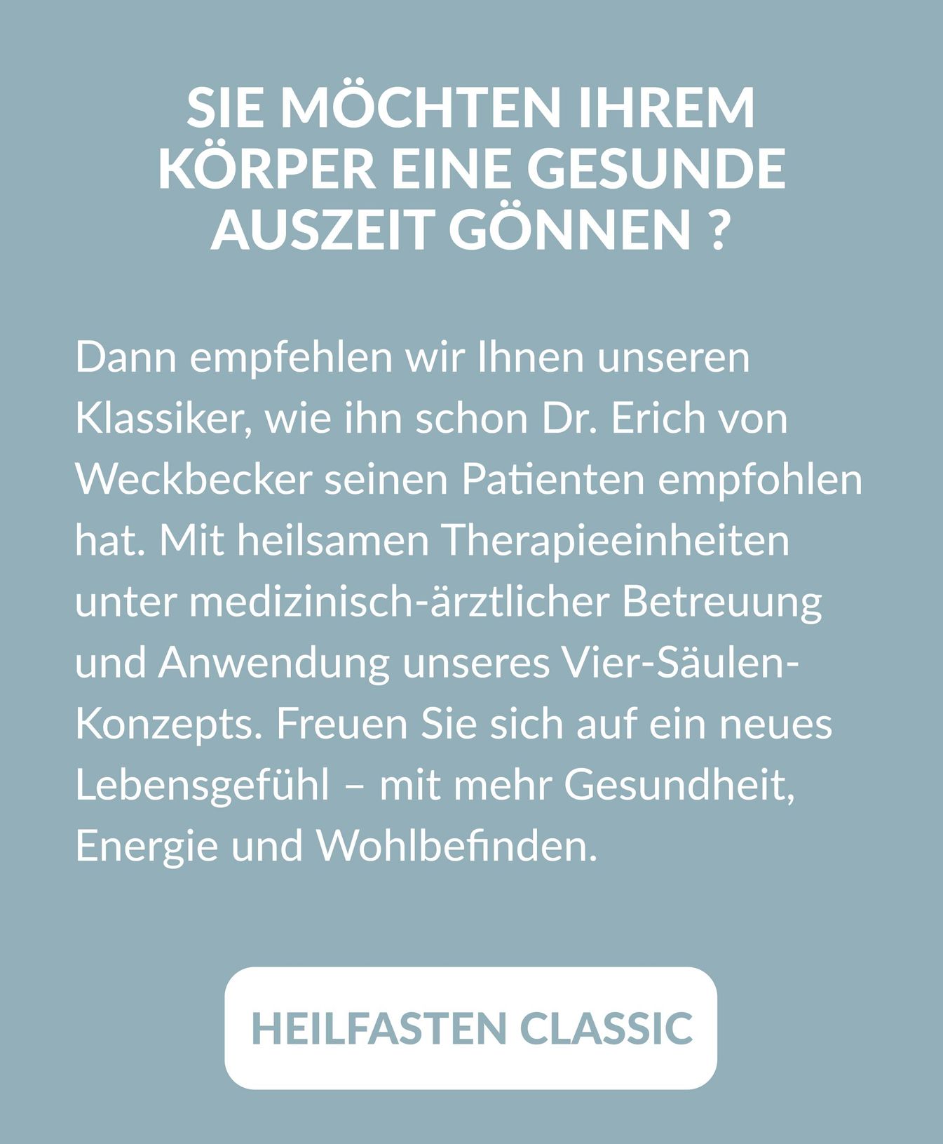 Beschreibung und Link zum Arrangement " Heilfasten Classic": Sie möchten Ihrem Körper eine gesunde Auszeit gönnen ? Dann empfehlen wir Ihnen unseren Klassiker, wie ihn schon Dr. Erich von Weckbecker seinen Patienten empfohlen hat. Mit heilsamen Therapieeinheiten unter medizinisch-ärztlicher Betreuung und Anwendung unseres Vier-Säulen- Konzepts. Freuen Sie sich auf ein neues Lebensgefühl - mit mehr Gesundheit, Energie und Wohlbefinden.