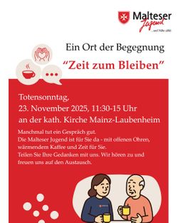  Plakat stammt von der Malteser Jugend und trägt oben rechts das Malteser-Logo mit rotem Kreuz auf weißem Schild und dem Schriftzug „Malteser Jugend …weil Nähe zählt.“ Darunter steht die Überschrift: „Ein Ort der Begegnung – Zeit zum Bleiben“ Der Titel „Zeit zum Bleiben“ ist in roter Schrift hervorgehoben. Veranstaltungsinformationen: • Anlass: Totensonntag • Datum: 23. November 2025 • Uhrzeit: 11:30 bis 15:00 Uhr • Ort: Katholische Kirche Mainz-Laubenheim Text: „Manchmal tut ein Gespräch gut. Die Malteser Jugend ist für Sie da – mit offenen Ohren, wärmendem Kaffee und Zeit für Sie. Teilen Sie Ihre Gedanken mit uns. Wir hören zu und freuen uns auf den Austausch.“