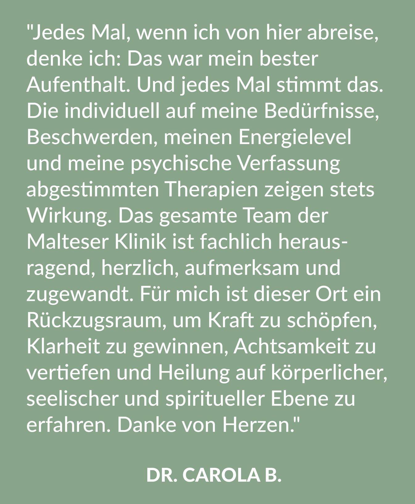 Kundenrezension über die Malteser Klinik von Weckbecker von Dr. Carola B.: "Jedes Mal, wenn ich von hier abreise, denke ich: Das war mein bester Aufenthalt. Und jedes Mal stimmt das. Die individuell auf meine Bedürfnisse, Beschwerden, meinen Energielevel und meine psychische Verfassung abgestimmten Therapien zeigen stets Wirkung. Das gesamte Team der Malteser Klinik ist fachlich herausragend, herzlich, aufmerksam und zugewandt. Für mich ist dieser Ort ein Rückzugsraum, um Kraft zu schöpfen, Klarheit zu gewinnen, Achtsamkeit zu vertiefen und Heilung auf körperlicher, seelischer und spiritueller Ebene zu erfahren. Danke von Herzen."