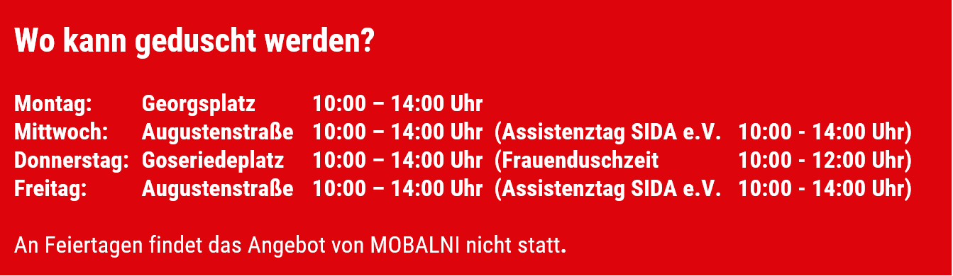 Wo kann geduscht werden? Montag: Georgsplatz 10 bis 14 Uhr, Mittwoch: Augustenstraße 10 bis 14 Uhr (in der gleichen Zeit auch Assistenztag vom SIDA e.V.), Donnerstag: Goseriedeplatz 10 bis 14 Uhr (dort in der Zeit von 10 bis 12 Uhr reine Frauenduschzeit), Freitag: Augustenstraße 10 bis 14 Uhr (in der gleichen Zeit auch Assistenztag vom SIDA e.V.), An Feiertagen findet das Angebot von MOBALNI nicht statt.