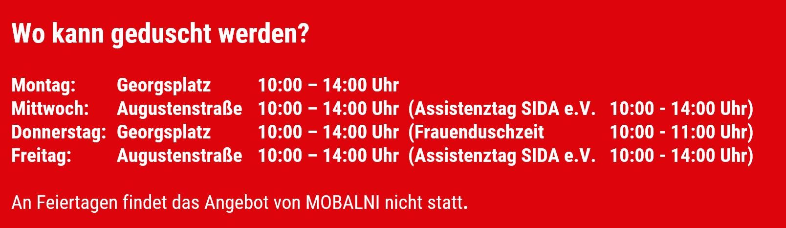 Wo kann geduscht werden? Montag: Georgsplatz 10 bis 14 Uhr, Mittwoch: Augustenstraße 10 bis 14 Uhr (in der gleichen Zeit auch Assistenztag vom SIDA e.V.), Donnerstag: Georgsplatz 10 bis 14 Uhr (dort in der Zeit von 10 bis 11 Uhr reine Frauenduschzeit), Freitag: Augustenstraße 10 bis 14 Uhr (in der gleichen Zeit auch Assistenztag vom SIDA e.V.), An Feiertagen findet das Angebot von MOBALNI nicht statt.