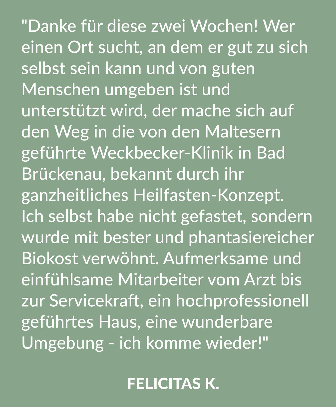 Kundenrezension über die Malteser Klinik von Weckbecker von Felicitas K.: "Danke für diese zwei Wochen! Wer einen Ort sucht, an dem er gut zu sich selbst sein kann und von guten Menschen umgeben ist und unterstützt wird, der mache sich auf den Weg in die von den Maltesern geführte Weckbecker-Klinik in Bad Brückenau, bekannt durch ihr ganzheitliches Heilfasten-Konzept. Ich selbst habe nicht gefastet, sondern wurde mit bester und phantasiereicher Biokost verwöhnt. Aufmerksame und einfühlsame Mitarbeiter vom Arzt bis zur Servicekraft, ein hochprofessionell geführtes Haus, eine wunderbare Umgebung - ich komme wieder!"