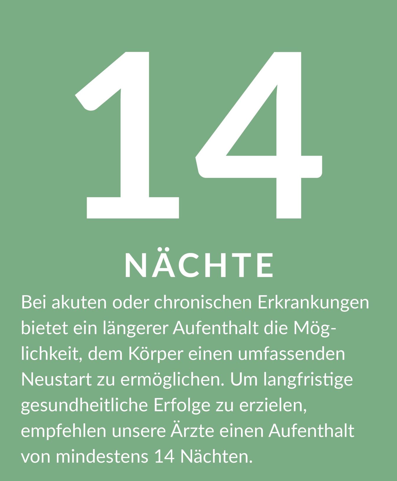 Erklärung zur Aufenthaltsdauer 14 Tage: Bei akuten oder chronischen Erkrankungen bietet ein längerer Aufenthalt die Mög- lichkeit, dem Körper einen umfassenden Neustart zu ermöglichen. Um langfristige gesundheitliche Erfolge zu erzielen, empfehlen unsere Ärzte einen Aufenthalt von mindestens 14 Nächten.