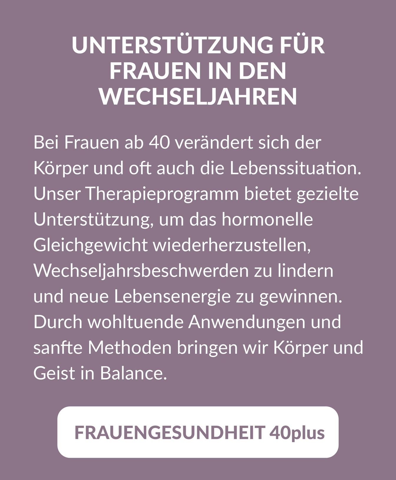 Beschreibung und Link zum Arrangement "Frauengesundheit 40plus": Unterstützung für Frauen in den Wechseljahren. Bei Frauen ab 40 verändert sich der Körper und oft auch die Lebenssituation. Unser Therapieprogramm bietet gezielte Unterstützung, um das hormonelle Gleichgewicht wiederherzustellen, Wechseljahrsbeschwerden zu lindern und neue Lebensenergie zu gewinnen. Durch wohltuende Anwendungen und sanfte Methoden bringen wir Körper und Geist in Balance.