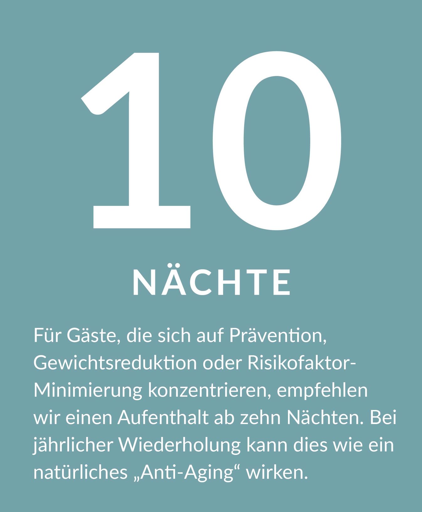 Erklärung zur Aufenthaltsdauer 10 Tage: Für Gäste, die sich auf Prävention, Gewichtsreduktion oder Risikofaktor-Minimierung konzentrieren, empfehlen wir einen Aufenthalt ab zehn Nächten. Bei jährlicher Wiederholung kann dies wie ein natürliches „Anti-Aging" wirken.